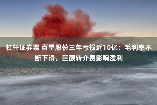 杠杆证券票 百望股份三年亏损近10亿：毛利率不断下滑，巨额转介费影响盈利