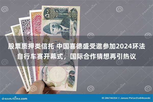 股票质押类信托 中国喜德盛受邀参加2024环法自行车赛开幕式，国际合作猜想再引热议