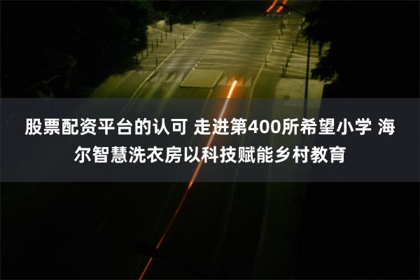 股票配资平台的认可 走进第400所希望小学 海尔智慧洗衣房以科技赋能乡村教育