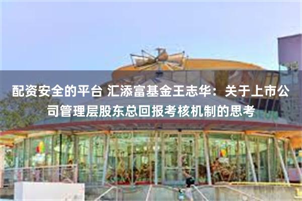 配资安全的平台 汇添富基金王志华：关于上市公司管理层股东总回报考核机制的思考