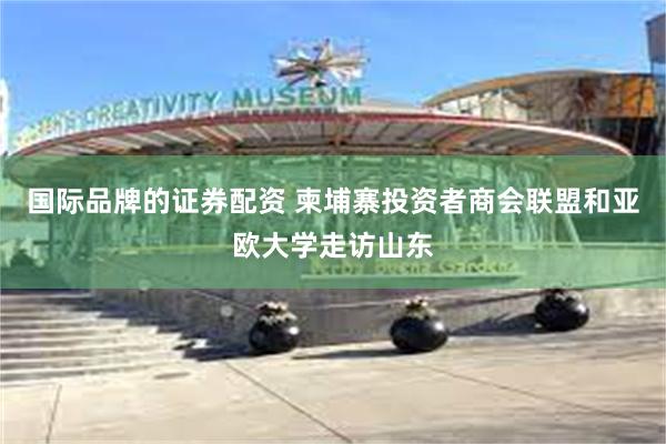 国际品牌的证券配资 柬埔寨投资者商会联盟和亚欧大学走访山东