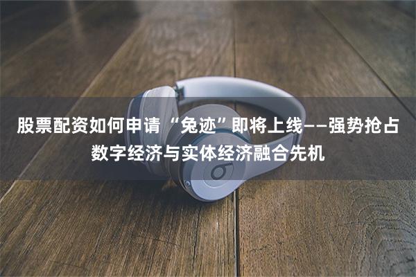 股票配资如何申请 “兔迹”即将上线——强势抢占数字经济与实体经济融合先机