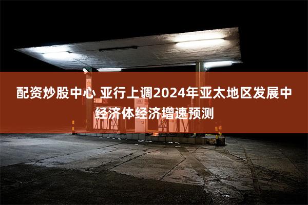 配资炒股中心 亚行上调2024年亚太地区发展中经济体经济增速预测