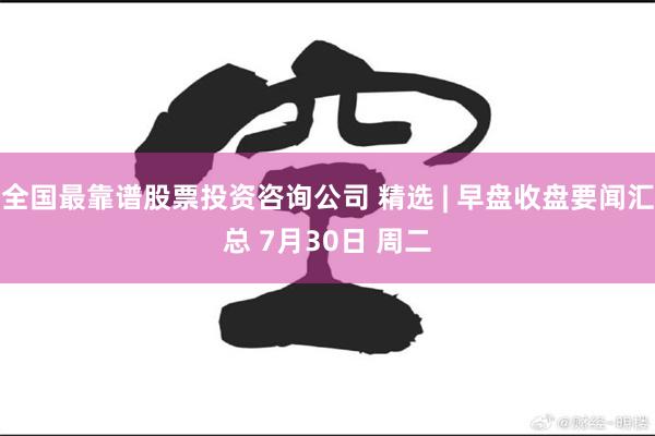 全国最靠谱股票投资咨询公司 精选 | 早盘收盘要闻汇总 7月30日 周二