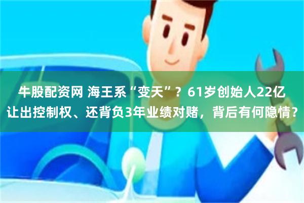 牛股配资网 海王系“变天”？61岁创始人22亿让出控制权、还背负3年业绩对赌，背后有何隐情？