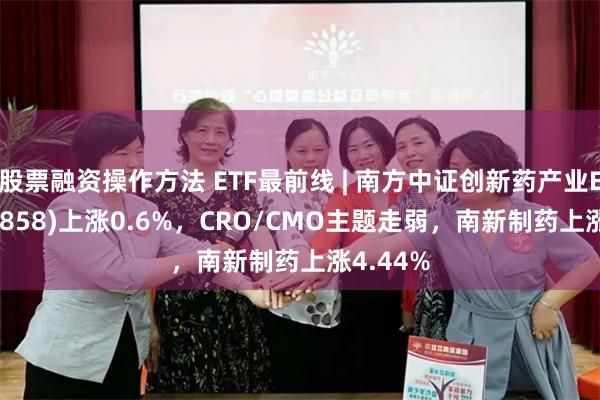 股票融资操作方法 ETF最前线 | 南方中证创新药产业ETF(159858)上涨0.6%，CRO/CMO主题走弱，南新制药上涨4.44%