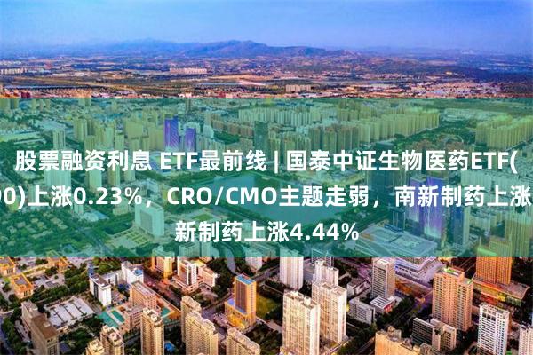 股票融资利息 ETF最前线 | 国泰中证生物医药ETF(512290)上涨0.23%，CRO/CMO主题走弱，南新制药上涨4.44%