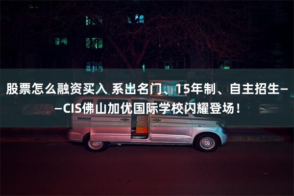 股票怎么融资买入 系出名门、15年制、自主招生——CIS佛山加优国际学校闪耀登场！