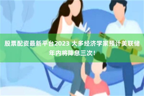 股票配资最新平台2023 大多经济学家预计美联储年内将降息三次！