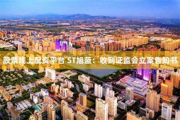 股票线上配资平台 ST旭蓝：收到证监会立案告知书