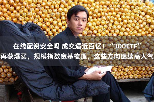 在线配资安全吗 成交逼近百亿！“300ETF”再获爆买，规模指数宽基梳理，这些方向继续高人气