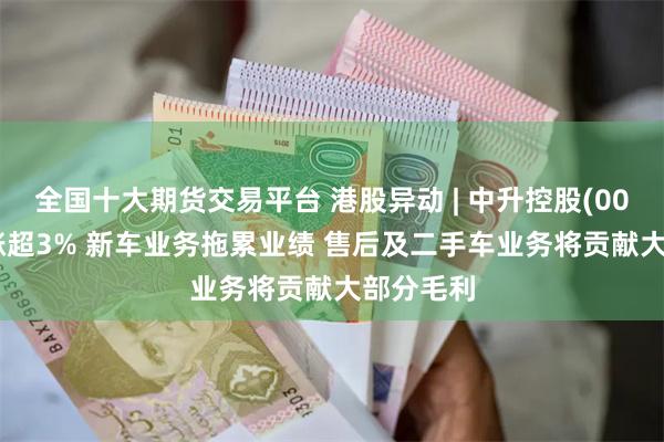 全国十大期货交易平台 港股异动 | 中升控股(00881)再涨超3% 新车业务拖累业绩 售后及二手车业务将贡献大部分毛利