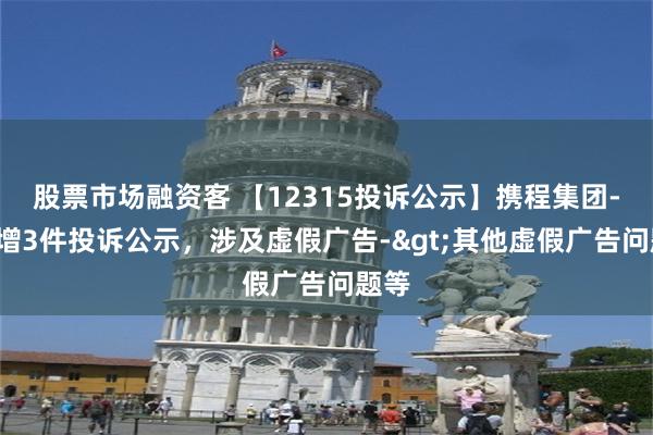 股票市场融资客 【12315投诉公示】携程集团-S新增3件投诉公示，涉及虚假广告->其他虚假广告问题等