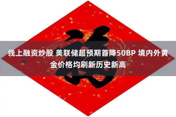 线上融资炒股 美联储超预期首降50BP 境内外黄金价格均刷新历史新高