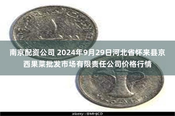 南京配资公司 2024年9月29日河北省怀来县京西果菜批发市场有限责任公司价格行情