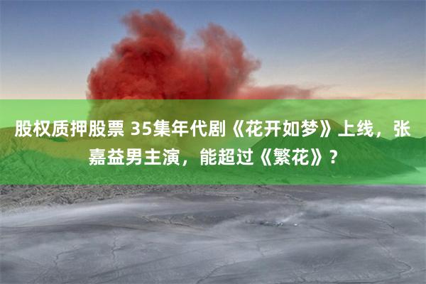 股权质押股票 35集年代剧《花开如梦》上线，张嘉益男主演，能超过《繁花》？