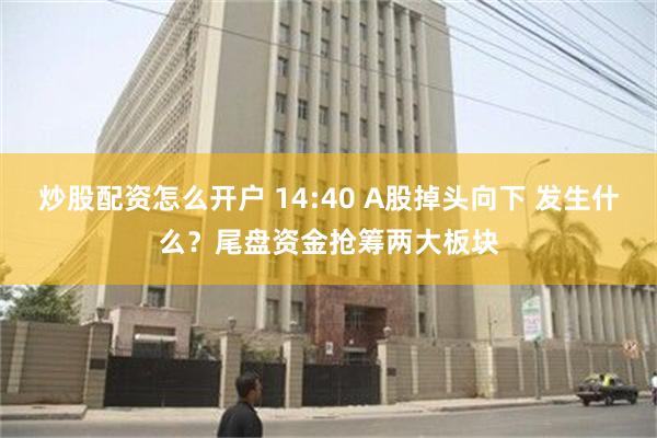 炒股配资怎么开户 14:40 A股掉头向下 发生什么？尾盘资金抢筹两大板块