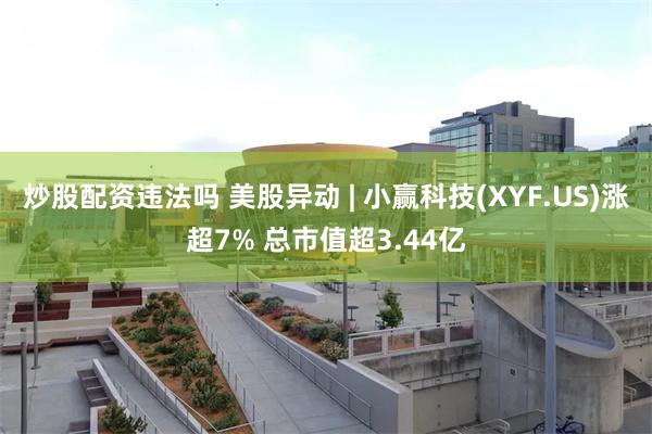 炒股配资违法吗 美股异动 | 小赢科技(XYF.US)涨超7% 总市值超3.44亿