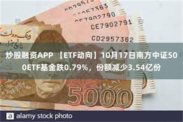 炒股融资APP 【ETF动向】10月17日南方中证500ETF基金跌0.79%，份额减少3.54亿份