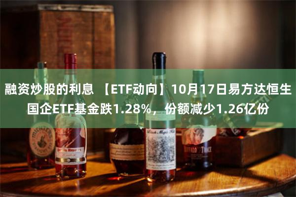 融资炒股的利息 【ETF动向】10月17日易方达恒生国企ETF基金跌1.28%，份额减少1.26亿份