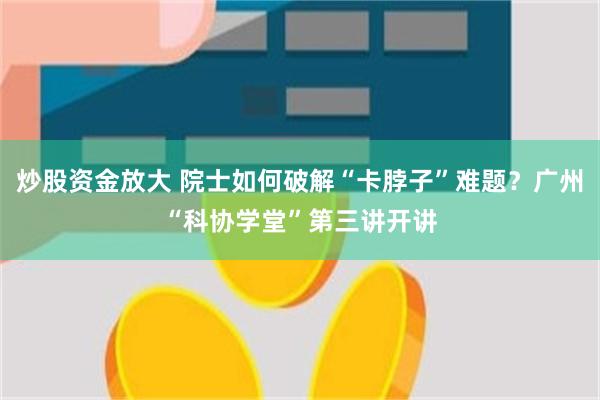 炒股资金放大 院士如何破解“卡脖子”难题？广州“科协学堂”第三讲开讲