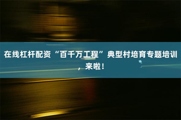 在线杠杆配资 “百千万工程” 典型村培育专题培训，来啦！