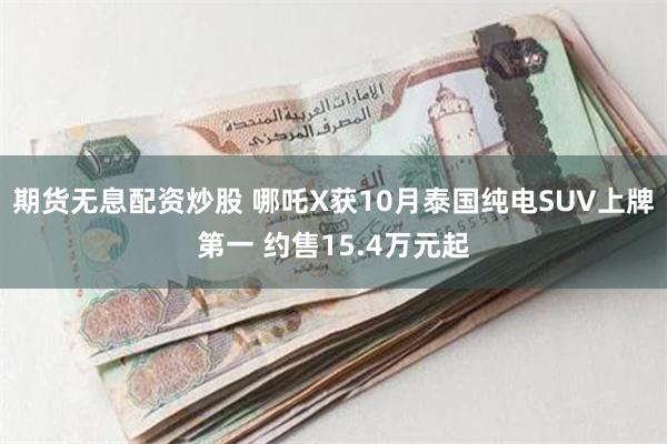 期货无息配资炒股 哪吒X获10月泰国纯电SUV上牌第一 约售15.4万元起