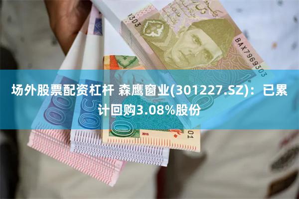 场外股票配资杠杆 森鹰窗业(301227.SZ)：已累计回购3.08%股份