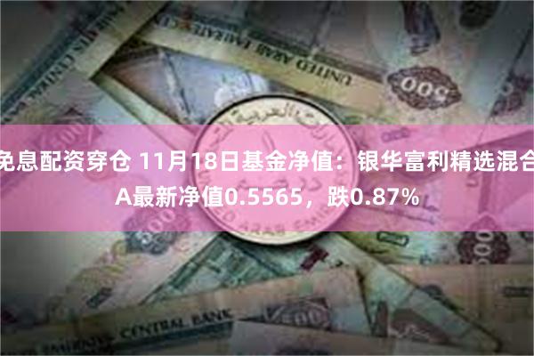 免息配资穿仓 11月18日基金净值：银华富利精选混合A最新净值0.5565，跌0.87%