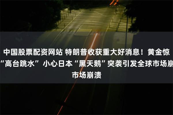 中国股票配资网站 特朗普收获重大好消息！黄金惊现“高台跳水” 小心日本“黑天鹅”突袭引发全球市场崩溃