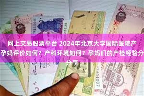 网上交易股票平台 2024年北京大学国际医院产科孕妈评价如何？产科环境如何？孕妈们的产检经验分享