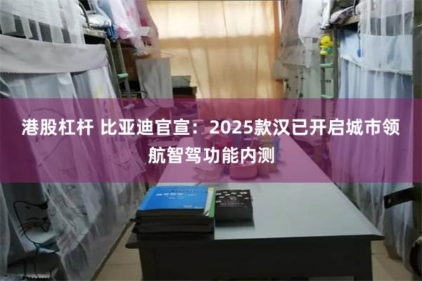 港股杠杆 比亚迪官宣：2025款汉已开启城市领航智驾功能内测