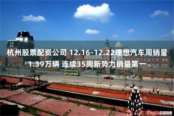 杭州股票配资公司 12.16-12.22理想汽车周销量1.39万辆 连续35周新势力销量第一