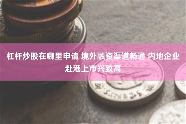 杠杆炒股在哪里申请 境外融资渠道畅通 内地企业赴港上市兴致高