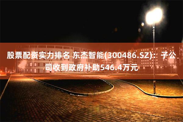 股票配资实力排名 东杰智能(300486.SZ)：子公司收到政府补助546.4万元