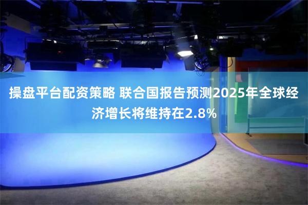 操盘平台配资策略 联合国报告预测2025年全球经济增长将维持在2.8%