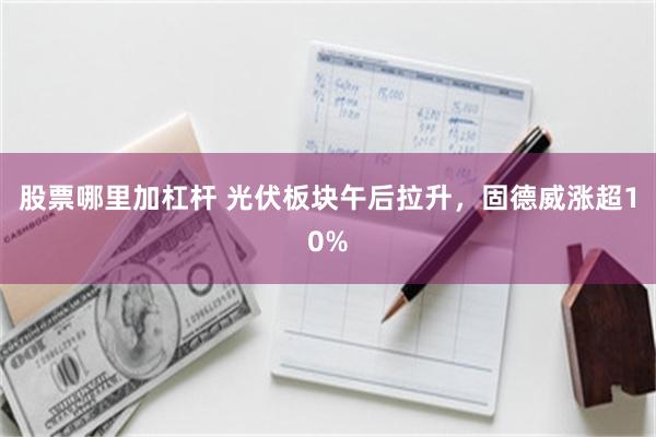 股票哪里加杠杆 光伏板块午后拉升，固德威涨超10%