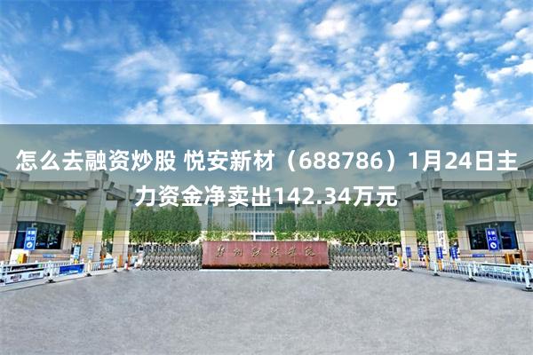 怎么去融资炒股 悦安新材（688786）1月24日主力资金净卖出142.34万元