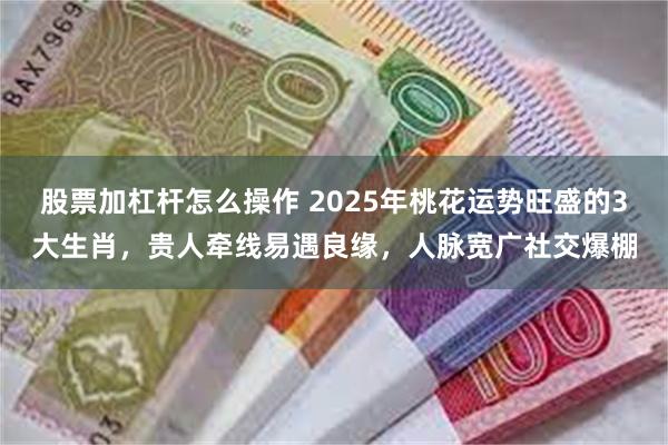 股票加杠杆怎么操作 2025年桃花运势旺盛的3大生肖，贵人牵线易遇良缘，人脉宽广社交爆棚