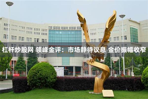 杠杆炒股网 领峰金评：市场静待议息 金价振幅收窄