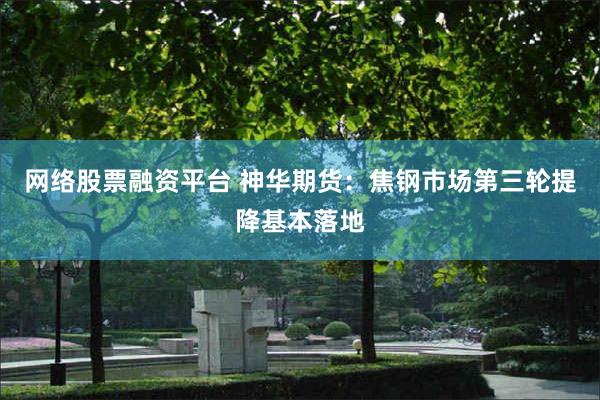 网络股票融资平台 神华期货：焦钢市场第三轮提降基本落地